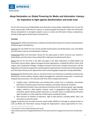 CI/MIL/2023/5
Abuja Declaration on Global Financing for Media and Information Literacy:
An imperative to fight against disinformation and build trust
On the 11th anniversary of Global Media and Information Literacy Week, stakeholders from all over the
world unwaveringly reaffirmed the urgency to advancing global financing for media and information
literacy development to strengthen people’s access to media and information literacy competencies,
thereby to fight against disinformation and build trust.
Preamble
Welcoming the 2020 Seoul Declaration on Media and Information Literacy for Everyone and by Everyone:
A Defense against Disinfodemics,
Learning from the COVID-19 crisis and the parallel misinformation and disinformation crisis, that Media
and Information Literacy can build people’s resilience,
Emphasizing Media and Information Literacy for the public good on which consensus was reached in
Global Media and Information Literacy Week 2021 celebrations hosted by South Africa,
Noting that for the first time in the 2021 and again in the 2022 celebrations of Global Media and
Information Literacy Week, regional intergovernmental organizations, including the African Union, Arab
League, Asian Cooperation Dialogue, Caribbean Economic Community, European Commission, and the
Organization of Economic Cooperation and Development expressed their commitment to fostering media
and information literacy at the regional level and to enhancing global cooperation among stakeholders,
Recognizing that disinformation, distrust, and other threats can compromise sustainable and democratic
development. Recent evidence displays a global disengagement, especially among youth1
, in democratic
and governance processes. This intersects with three other emergent phenomena:
1. A global surge in disinformation and misinformation erodes trust in institutions, exacerbates
polarization, threatens peace and human solidarity, and impacts democratic freedoms;
2. Intensified discrimination, hate, andviolence onthe basis of race, ethnicity, gender, age, language,
religion, political or other opinions, national, social, or geographical origin, disability, sexual
orientation, gender identity, gender expression, or any other status as established by UN human
rights standards, are often fueled by misinformation and disinformation;
3. New restraints on freedom of expression right to hold opinions, including beliefs, ideas, and
associations around the world.
Further recognizing that increased resources would enable UNESCO to leverage its capacity further to
scale up Media and Information Literacy through the Organization’s unique opportunities for intra-.
1
Pew Research Centre, Global Attitudes and Trends,
https://www.pewresearch.org/global/2018/10/17/international-political-engagement/ Accessed on 20 September
2022.
1
 