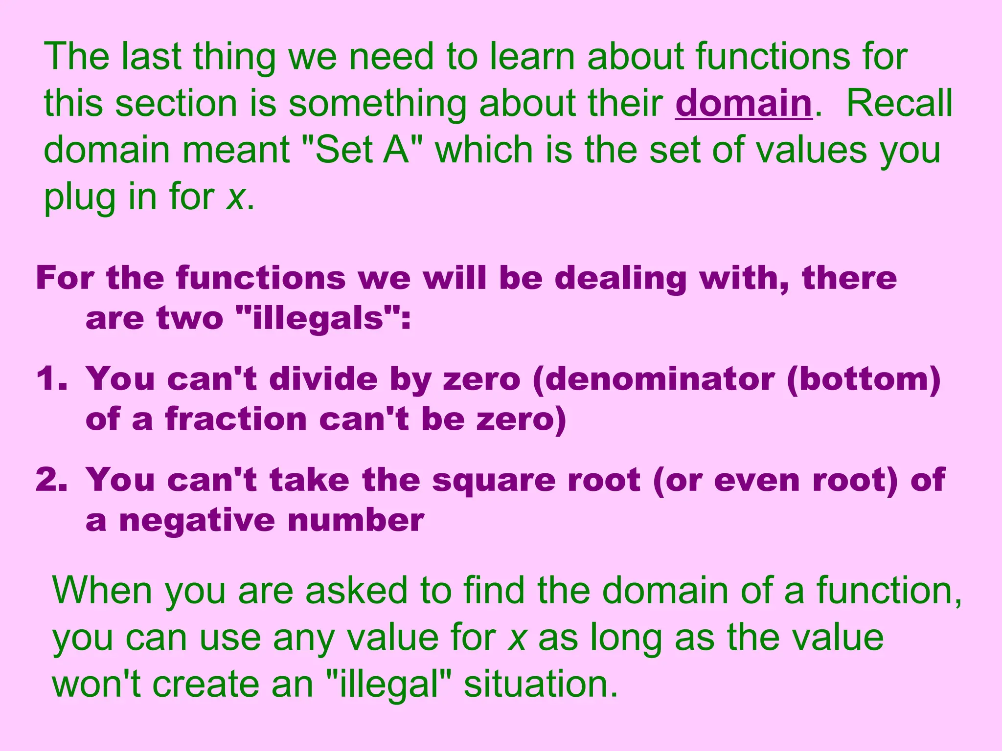 The last thing we need to learn about functions for
this section is something about their domain. Recall
domain meant "Set A" which is the set of values you
plug in for x.
For the functions we will be dealing with, there
are two "illegals":
1. You can't divide by zero (denominator (bottom)
of a fraction can't be zero)
2. You can't take the square root (or even root) of
a negative number
When you are asked to find the domain of a function,
you can use any value for x as long as the value
won't create an "illegal" situation.
 