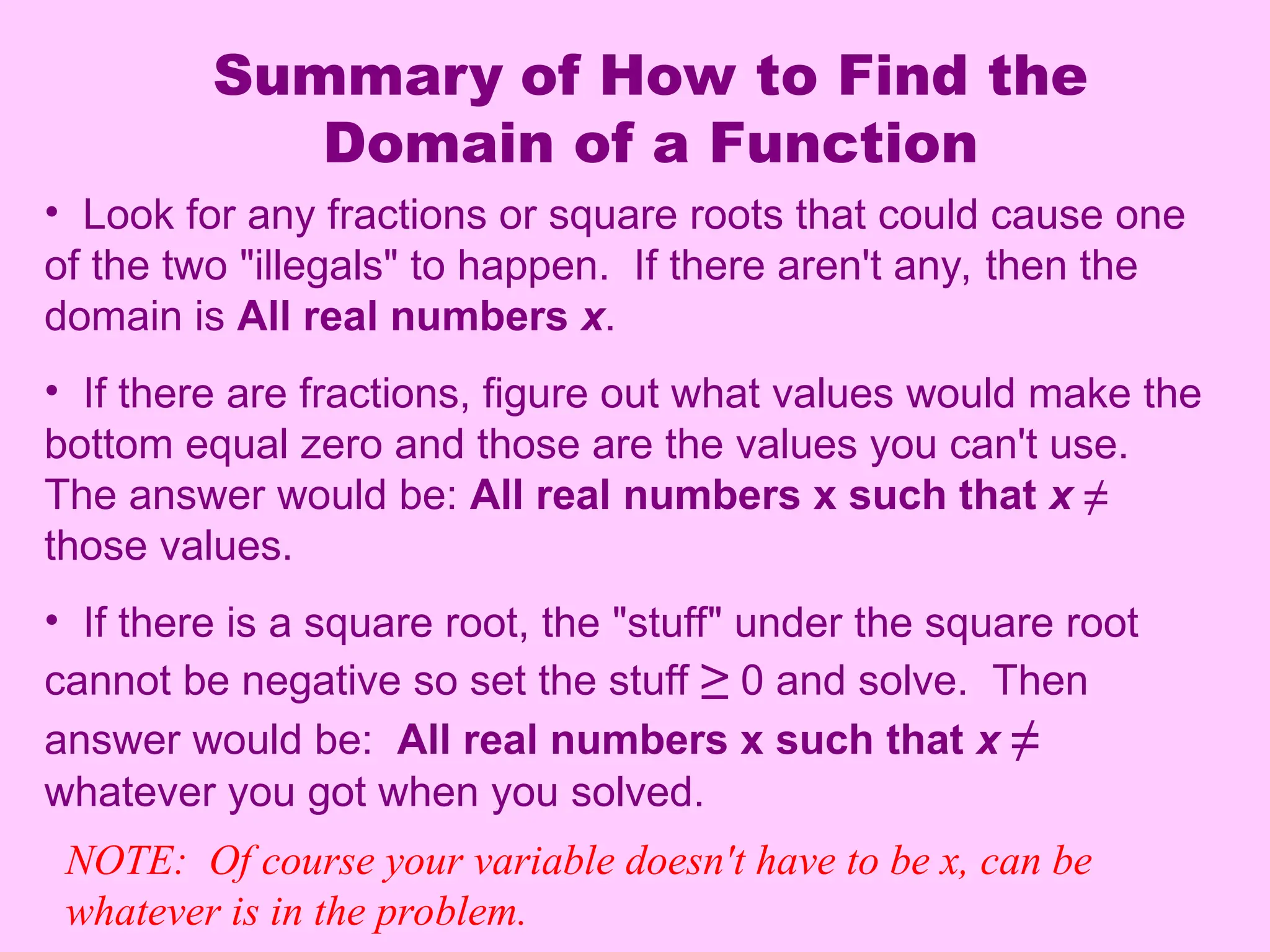 Summary of How to Find the
Domain of a Function
• Look for any fractions or square roots that could cause one
of the two "illegals" to happen. If there aren't any, then the
domain is All real numbers x.
• If there are fractions, figure out what values would make the
bottom equal zero and those are the values you can't use.
The answer would be: All real numbers x such that x ≠
those values.
• If there is a square root, the "stuff" under the square root
cannot be negative so set the stuff ≥ 0 and solve. Then
answer would be: All real numbers x such that x ≠
whatever you got when you solved.
NOTE: Of course your variable doesn't have to be x, can be
whatever is in the problem.
 