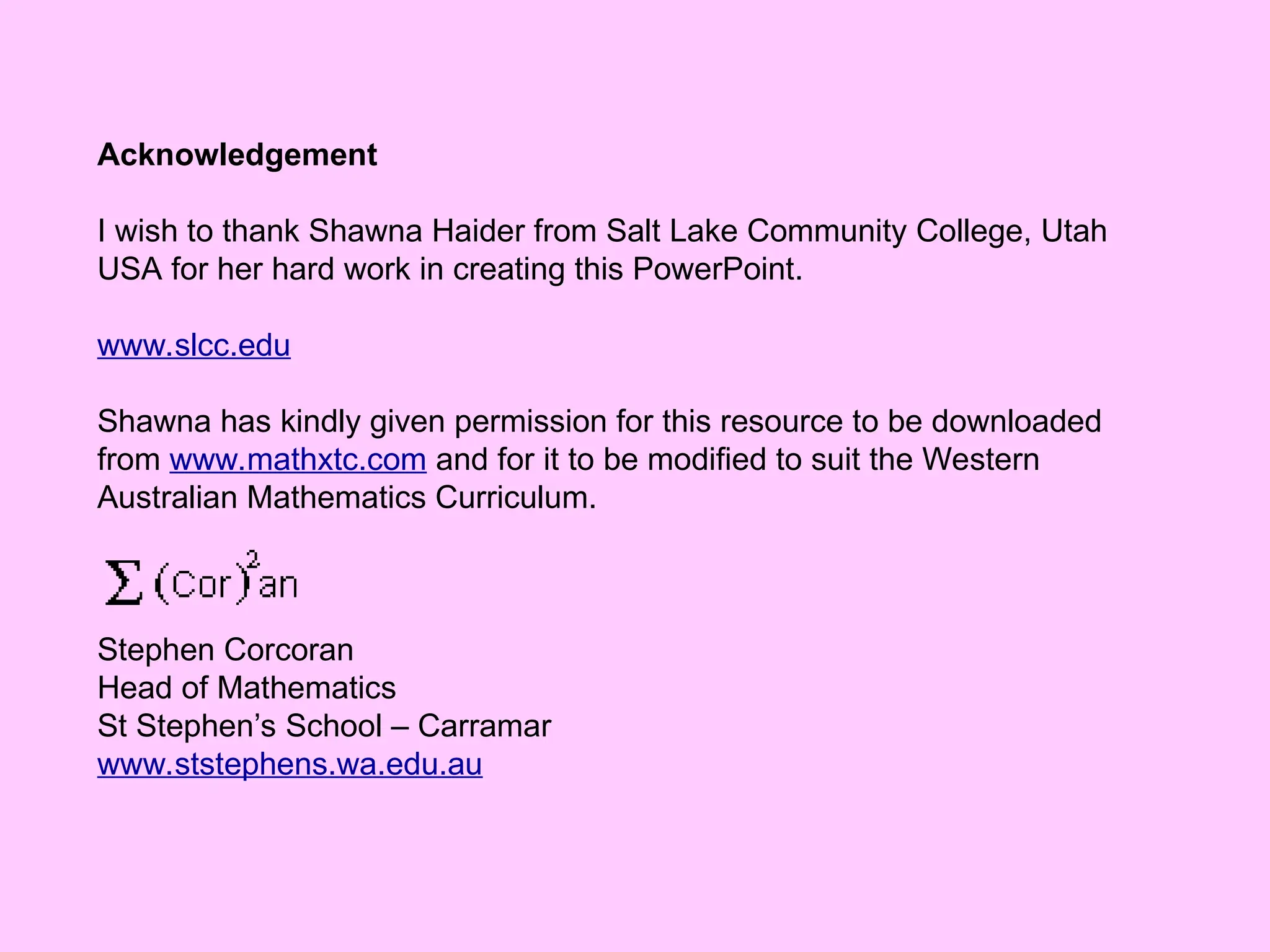 Acknowledgement
I wish to thank Shawna Haider from Salt Lake Community College, Utah
USA for her hard work in creating this PowerPoint.
www.slcc.edu
Shawna has kindly given permission for this resource to be downloaded
from www.mathxtc.com and for it to be modified to suit the Western
Australian Mathematics Curriculum.
Stephen Corcoran
Head of Mathematics
St Stephen’s School – Carramar
www.ststephens.wa.edu.au
 