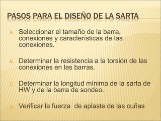 PASOS PARA EL DISEÑO DE LA SARTA
A. Seleccionar el tamaño de la barra,
conexiones y características de las
conexiones.
B. Determinar la resistencia a la torsión de las
conexiones en las barras.
C. Determinar la longitud mínima de la sarta de
HW y de la barra de sondeo.
D. Verificar la fuerza de aplaste de las cuñas
 