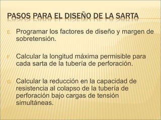 PASOS PARA EL DISEÑO DE LA SARTA
E. Programar los factores de diseño y margen de
sobretensión.
F. Calcular la longitud máxima permisible para
cada sarta de la tubería de perforación.
G. Calcular la reducción en la capacidad de
resistencia al colapso de la tubería de
perforación bajo cargas de tensión
simultáneas.
 
