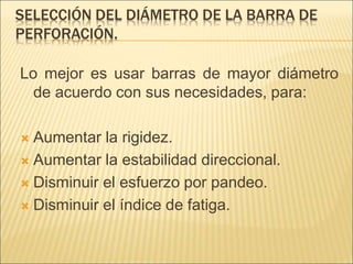 SELECCIÓN DEL DIÁMETRO DE LA BARRA DE
PERFORACIÓN.
Lo mejor es usar barras de mayor diámetro
de acuerdo con sus necesidades, para:
 Aumentar la rigidez.
 Aumentar la estabilidad direccional.
 Disminuir el esfuerzo por pandeo.
 Disminuir el índice de fatiga.
 