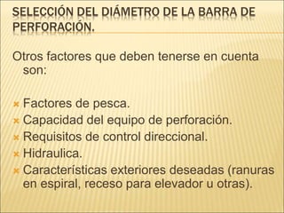 SELECCIÓN DEL DIÁMETRO DE LA BARRA DE
PERFORACIÓN.
Otros factores que deben tenerse en cuenta
son:
 Factores de pesca.
 Capacidad del equipo de perforación.
 Requisitos de control direccional.
 Hidraulica.
 Características exteriores deseadas (ranuras
en espiral, receso para elevador u otras).
 