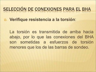 SELECCIÓN DE CONEXIONES PARA EL BHA
D. Verifique resistencia a la torsión:
La torsión es transmitida de arriba hacia
abajo, por lo que las conexiones del BHA
son sometidas a esfuerzos de torsión
menores que los de las barras de sondeo.
 