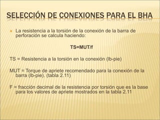 SELECCIÓN DE CONEXIONES PARA EL BHA
 La resistencia a la torsión de la conexión de la barra de
perforación se calcula haciendo:
TS=MUT/f
TS = Resistencia a la torsión en la conexión (lb-pie)
MUT = Torque de apriete recomendado para la conexión de la
barra (lb-pie). (tabla 2.11)
F = fracción decimal de la resistencia por torsión que es la base
para los valores de apriete mostrados en la tabla 2.11
 