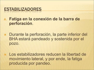 ESTABILIZADORES
A. Fatiga en la conexión de la barra de
perforación.
 Durante la perforación, la parte inferior del
BHA estará pandeado y sostenida por el
pozo.
 Los estabilizadores reducen la libertad de
movimiento lateral, y por ende, la fatiga
producida por pandeo.
 