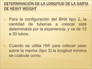 DETERMINACIÓN DE LA LONGITUD DE LA SARTA
DE HEAVY WEIGHT
A. Para la configuración del BHA tipo 2, la
cantidad de tuberías a colocar está
determinada por la experiencia, y va de 12
a 30 tubos.
B. Cuando se utilita HW para colocar peso
sobre la mecha (tipo 3) la longitud mínima
se ccalcula como:
 