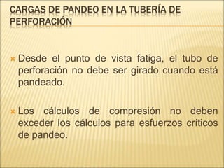 CARGAS DE PANDEO EN LA TUBERÍA DE
PERFORACIÓN
 Desde el punto de vista fatiga, el tubo de
perforación no debe ser girado cuando está
pandeado.
 Los cálculos de compresión no deben
exceder los cálculos para esfuerzos críticos
de pandeo.
 