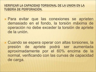 VERIFICAR LA CAPACIDAD TORSIONAL DE LA UNION EN LA
TUBERÍA DE PERFORACIÓN.
 Para evitar que las conexiones se aprieten
demasiado en el fondo, la torsión máxima de
operación no debe exceder la torsión de apriete
de la unión.
 Cuando se espera operar con altas torsiones, la
presión de apriete podrá ser aumentada
aproximadamente por el 60% encima de la
normal, verificando con las curvas de capacidad
de carga.
 