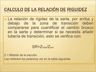 CALCULO DE LA RELACIÓN DE RIGUIDEZ
 La relación de rigidez de la sarta, por arriba y
debajo de la zona de transición deben
compararse para cuantificar el cambio brusco
en la sarta y determinar si se necesita añadir
tubería de transición, esto se verifica con:
SR=Zbaja/Zalta
Z = Módulo de la sección
Los módulos los podemos ver en la tabla siguiente.
 