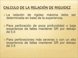 CALCULO DE LA RELACIÓN DE RIGUIDEZ
 La relación de rigidez máxima debe ser
determinada en base de la experiencia.
 Para perforación de poca profundidad o baja
experiencia de fallas mantener SR por debajo
de 5.5
 Para perforaciones más severas o con un alta
experiencia de fallas mantener SR por debajo
de 3.5
 