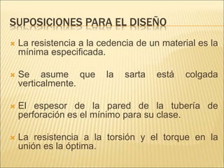 SUPOSICIONES PARA EL DISEÑO
 La resistencia a la cedencia de un material es la
mínima especificada.
 Se asume que la sarta está colgada
verticalmente.
 El espesor de la pared de la tubería de
perforación es el mínimo para su clase.
 La resistencia a la torsión y el torque en la
unión es la óptima.
 