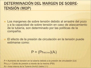 DETERMINACIÓN DEL MARGEN DE SOBRE-
TENSIÓN (MOP)
 Los margenes de sobre tensión debido al arrastre del pozo
y a la capacidad de sobre tensión en caso de atascamiento
de la tubería, son determinado por las políticas de la
compañía.
 El efecto de la presión de circulación en la tensión puede
estimarse como:
P = (PrMECHA)(Ai)
P = Aumento de tensión en la tubería debido a la presión de circulasión (Lb)
PrMecha = Caída de presión a través de la mecha (PSI)
Ai = Area interna de la Tubería (Inch2) (tabla 2.1)
 