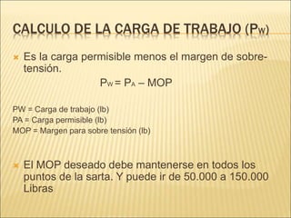 CALCULO DE LA CARGA DE TRABAJO (PW)
 Es la carga permisible menos el margen de sobre-
tensión.
PW = PA – MOP
PW = Carga de trabajo (lb)
PA = Carga permisible (lb)
MOP = Margen para sobre tensión (lb)
 El MOP deseado debe mantenerse en todos los
puntos de la sarta. Y puede ir de 50.000 a 150.000
Libras
 
