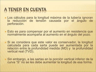 A TENER EN CUENTA
 Los cálculos para la longitud máxima de la tubería ignoran
la reducción de tensión causada por el ángulo de
perforación.
 Esto es para compensar por el aumento en resistencia que
normalmente acompaña al aumento en el ángulo del pozo.
 Si se considera que este valor es conservador, la longitud
calculada para cada sarta puede ser aumentada por la
relación entre la profundidad medida (MD) y la profundidad
vertical real (TVD).
 Sin embargo, a las sartas en la porción vertical inferior de la
curva “S” no se les debe aumentar la longitud de esa forma.
 