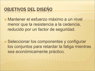 OBJETIVOS DEL DISEÑO
 Mantener el esfuerzo máximo a un nivel
menor que la resistencia a la cedencia,
reducido por un factor de seguridad.
 Seleccionar los componentes y configurar
los conjuntos para retardar la fatiga mientras
sea económicamente práctico.
 