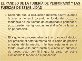 EL PANDEO DE LA TUBERÍA DE PERFORACIÓ Y LAS
FUERZAS DE ESTABILIDAD
 Sabiendo que la circulación máxima ocurre cuando
la mecha no está tocando el fondo del pozo, la
tendencia de las fuerzas de estabilidad a pandear el
pozo pueden ser ignoradas en el diseño de la sarta
de perforación.
 El siguiente proceso eliminará el pandeo inducido
por presión: al notar aumento en la caída de presión
a través de la mecha, mientras esta esté en el
fondo, levante la sarta hasta que note un aumento
de peso, esto permitirá que la sarta se estire
eliminando la tendencia a pandearse.
 