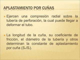 APLASTAMIENTO POR CUÑAS
 Ejercen una compresión radial sobre la
tubería de perforación, la cual puede llegar a
deformar el tubo.
 La longitud de la cuña, su coeficiente de
fricción, el diámetro de la tubería y otros
determinan la constante de aplastamiento
por cuña (SH/St).
 