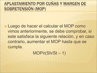 APLASTAMIENTO POR CUÑAS Y MARGEN DE
SOBRETENSIÓN (MOP)
 Luego de hacer el calcular el MOP como
vimos anteriormente, se debe comprobar, si
este satisface la siguiente relación, y en caso
contrario, aumentar el MOP hasta que se
cumpla.
MOP≥(Sh/St – 1)
 