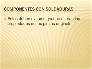 COMPONENTES CON SOLDADURAS
 Estos deben evitarse, ya que alteran las
propiedades de las piezas originales.
 