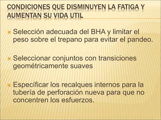CONDICIONES QUE DISMINUYEN LA FATIGA Y
AUMENTAN SU VIDA UTIL
 Selección adecuada del BHA y limitar el
peso sobre el trepano para evitar el pandeo.
 Seleccionar conjuntos con transiciones
geométricamente suaves
 Específicar los recalques internos para la
tubería de perforación nueva para que no
concentren los esfuerzos.
 