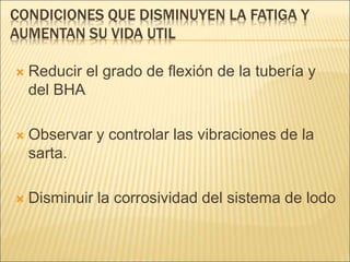CONDICIONES QUE DISMINUYEN LA FATIGA Y
AUMENTAN SU VIDA UTIL
 Reducir el grado de flexión de la tubería y
del BHA
 Observar y controlar las vibraciones de la
sarta.
 Disminuir la corrosividad del sistema de lodo
 