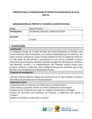 FORMATO PARA LA PRESENTACION DE PROYECTOS PEDAGOGICOS DE AULA
                               CON TIC.



    DENOMINACIÓN DEL PROYECTO: VIVAMOS LA HUERTA ESCOLAR

Curso:                 Básica Primaria
Participantes:         Estudiantes, docentes y padres de familia

Duración:
                       3 meses


I. PLANIFICACIÓN
  Justificación:
  La Población Escolar de la Sede Principal del Centro Educativo La Trinidad, esta
  conformada por niños campesinos, en su mayoría desplazados por la violencia y de
  bajos recursos económicos, lo que se hace evidente al mirar su estado de salud con
  un alto grado de desnutrición y parasitismo; lo cual nos ha motivado a buscar
  soluciones para esta grave situación trayendo el programas de desayunos infantiles
  del Bienestar Familiar y la Implementación del Proyecto Huerta Escolar para
  producir verduras y tubérculos como complemento para los alimentos que se les
  brindan a los estudiantes en el Restaurante Escolar.
  Pregunta de investigación

 ¿De qué manera podemos integrar los recursos de las TIC para mejorar el proceso
 de Producción de verduras en la Huerta Escolar?
 Exploración previa
 ¿Importancia de las verduras y los Tubérculos en la Alimentación?
 ¿Qué verduras se pueden cultivar en el clima (Cálido) de nuestra región?
 ¿Cuáles son los Tubérculos que mejor se adaptan al cultivarlos en el hogar?
 ¿Clases de nutrientes que contienen las Verduras y Tubérculos que vamos a
 cultivar?
 ¿Definir las Verduras y Tubérculos a cultivar?
 