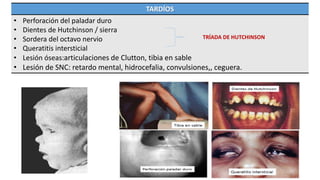 TARDÍOS
• Perforación del paladar duro
• Dientes de Hutchinson / sierra
• Sordera del octavo nervio
• Queratitis intersticial
• Lesión óseas:articulaciones de Clutton, tibia en sable
• Lesión de SNC: retardo mental, hidrocefalia, convulsiones,, ceguera.
TRÍADA DE HUTCHINSON
 
