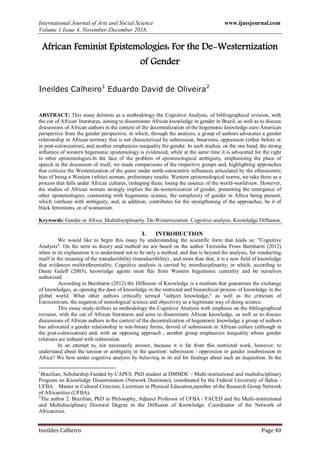 International Journal of Arts and Social Science www.ijassjournal.com
Volume 1 Issue 4, November-December 2018.
Ineildes Calheiro Page 40
African Feminist Epistemologies: For the De-Westernization
of Gender
Ineildes Calheiro1
Eduardo David de Oliveira2
ABSTRACT: This essay delimits as a methodology the Cognitive Analysis, of bibliographical revision, with
the cut of African literatures, aiming to disseminate African knowledge in gender in Brazil, as well as to discuss
discussions of African authors in the context of the decentralization of the hegemonic knowledge euro American
perspective from the gender perspective, in which, through the analysis, a group of authors advocates a gender
relationship in African territory that is not characterized by submission, binarisms, oppression (either before or
in post-colonization), and another emphasizes inequality the gender. In such studies, on the one hand, the strong
influence of western hegemonic epistemology is evidenced, while at the same time it is advocated for the right
to other epistemologies.In the face of the problem of epistemological ambiguity, emphasizing the place of
speech in the discussion of itself, we made comparisons of the respective groups and, highlighting approaches
that criticize the Westernization of the genre under north-eurocentric influences articulated by the ethnocentric
bias of being a Western (white) woman, preliminary results: Western epistemological norms, we take them as a
process that falls under African cultures, reshaping them, losing the essence of the world-worldview. However,
the studies of African women strongly implies the de-westernization of gender, presenting the emergence of
other epistemologies, contrasting with hegemonic science, the complexity of gender in Africa being present,
which confuses with ambiguity, and, in addition, contributes for the strengthening of the approaches, be it of
black feminisms, or of womanism.
Keywords: Gender in Africa. Multidisciplinarity. De-Westernization. Cognitive analysis. Knowledge Diffusion.
I. INTRODUCTION
We would like to begin this essay by understanding the scientific form that leads us: "Cognitive
Analysis". On the term as theory and method we are based on the author Teresinha Froes Burnharm (2012)
when in its explanation it is understood not to be only a method, and that is beyond the analysis, for conducting
itself in the meaning of the transductibility (transductibility) , and more than that, it is a new field of knowledge
that evidences multireferentiality. Cognitive analysis is carried by interdisciplinarity, in which, according to
Dante Galeff (2003), knowledge agents must flee from Western hegemonic centrality and be ourselves
authorized.
According to Burnharm (2012) the Diffusion of Knowledge is a medium that guarantees the exchange
of knowledges, as opening the door of knowledge in the restricted and hierarchical process of knowledge in the
global world. What other authors critically termed "subject knowledge," as well as the criticism of
Eurocentrism, the negation of monological science and objectivity as a legitimate way of doing science.
This essay study defines as methodology the Cognitive Analysis with emphasis on the bibliographical
revision, with the cut of African literatures and aims to disseminate African knowledge, as well as to discuss
discussions of African authors in the context of the decentralization of hegemonic knowledge a group of authors
has advocated a gender relationship in non-binary forms, devoid of submission in African culture (although in
the post-colonization) and, with an opposing approach , another group emphasizes inequality whose gender
relations are imbued with submission.
In an attempt to, not necessarily answer, because it is far from this restricted work, however, to
understand about the tension or ambiguity in the question: submission / oppression or gender insubmission in
Africa? We bow under cognitive analysis by believing in its aid for findings about such an inquisition. In the
1
Brazilian, Scholarship Funded by CAPES. PhD student at DMMDC - Multi-institutional and multidisciplinary
Program on Knowledge Dissemination (Network Doctorate), coordinated by the Federal University of Bahia -
UFBA. Master in Cultural Criticism, Licentiate in Physical Education,member of the Research Group Network
of Africanities (UFBA).
2
The author 2. Brazilian, PhD in Philosophy, Adjunct Professor of UFBA / FACED and the Multi-institutional
and Multidisciplinary Doctoral Degree in the Diffusion of Knowledge. Coordinator of the Network of
Africanities.
 