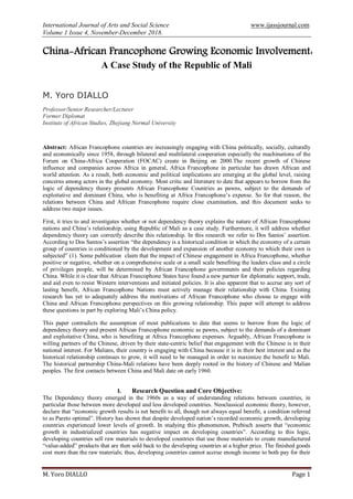 International Journal of Arts and Social Science www.ijassjournal.com
Volume 1 Issue 4, November-December 2018.
M. Yoro DIALLO Page 1
China-African Francophone Growing Economic Involvement:
A Case Study of the Republic of Mali
M. Yoro DIALLO
Professor/Senior Researcher/Lecturer
Former Diplomat
Institute of African Studies, Zhejiang Normal University
Abstract: African Francophone countries are increasingly engaging with China politically, socially, culturally
and economically since 1958, through bilateral and multilateral cooperation especially the machinations of the
Forum on China-Africa Cooperation (FOCAC) create in Beijing on 2000.The recent growth of Chinese
influence and companies across Africa in general, Africa Francophone in particular has drawn African and
world attention. As a result, both economic and political implications are emerging at the global level, raising
concerns among actors in the global economy. Most critic and literature to date that appears to borrow from the
logic of dependency theory presents African Francophone Countries as pawns, subject to the demands of
exploitative and dominant China, who is benefiting at Africa Francophone‟s expense. So for that reason, the
relations between China and African Francophone require close examination, and this document seeks to
address two major issues.
First, it tries to and investigates whether or not dependency theory explains the nature of African Francophone
nations and China‟s relationship, using Republic of Mali as a case study. Furthermore, it will address whether
dependency theory can correctly describe this relationship. In this research we refer to Dos Santos‟ assertion.
According to Dos Santos‟s assertion “the dependency is a historical condition in which the economy of a certain
group of countries is conditioned by the development and expansion of another economy to which their own is
subjected” (1). Some publication claim that the impact of Chinese engagement in Africa Francophone, whether
positive or negative, whether on a comprehensive scale or a small scale benefiting the leaders class and a circle
of privileges people, will be determined by African Francophone governments and their policies regarding
China. While it is clear that African Francophone States have found a new partner for diplomatic support, trade,
and aid even to resist Western interventions and initiated policies. It is also apparent that to accrue any sort of
lasting benefit, African Francophone Nations must actively manage their relationship with China. Existing
research has yet to adequately address the motivations of African Francophone who choose to engage with
China and African Francophone perspectives on this growing relationship. This paper will attempt to address
these questions in part by exploring Mali‟s China policy.
This paper contradicts the assumption of most publications to date that seems to borrow from the logic of
dependency theory and present African Francophone economic as pawns, subject to the demands of a dominant
and exploitative China, who is benefiting at Africa Francophone expenses. Arguably, African Francophone is
willing partners of the Chinese, driven by their state-centric belief that engagement with the Chinese is in their
national interest. For Malians, their country is engaging with China because it is in their best interest and as the
historical relationship continues to grow, it will need to be managed in order to maximize the benefit to Mali.
The historical partnership China-Mali relations have been deeply rooted in the history of Chinese and Malian
peoples. The first contacts between China and Mali date on early 1960.
I. Research Question and Core Objective:
The Dependency theory emerged in the 1960s as a way of understanding relations between countries, in
particular those between more developed and less developed countries. Neoclassical economic theory, however,
declare that “economic growth results is net benefit to all, though not always equal benefit, a condition referred
to as Pareto optimal”. History has shown that despite developed nation‟s recorded economic growth, developing
countries experienced lower levels of growth. In studying this phenomenon, Prebisch asserts that “economic
growth in industrialized countries has negative impact on developing countries”. According to this logic,
developing countries sell raw materials to developed countries that use those materials to create manufactured
“value-added” products that are then sold back to the developing countries at a higher price. The finished goods
cost more than the raw materials; thus, developing countries cannot accrue enough income to both pay for their
 