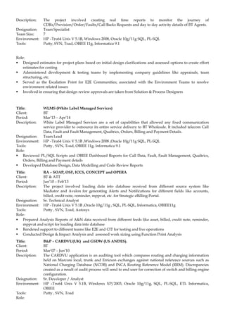 Description: The project involved creating real time reports to monitor the journey of
CDRs/Provision/Order/Faults/Call Backs Requests and day to day activity details of BT Agents.
Designation: Team Specialist
Team Size: 7
Environment: HP –Tru64 Unix V 5.1B, Windows 2008, Oracle 10g/11g SQL, PL-SQL
Tools: Putty, SVN, Toad, OBIEE 11g, Informatica 9.1
Role:
 Designed estimates for project plans based on initial design clarifications and assessed options to create effort
estimates for costing
 Administered development & testing teams by implementing company guidelines like appraisals, team
structuring, etc.
 Served as the Escalation Point for E2E Communities; associated with the Environment Teams to resolve
environment related issues
 Involved in ensuring that design review approvals are taken from Solution & Process Designers
Title: WLMS (White Label Managed Services)
Client: BT
Period: Mar’13 – Apr’14
Description: White Label Managed Services are a set of capabilities that allowed any fixed communication
service provider to outsource its entire service delivery to BT Wholesale. It included telecom Call
Data, Fault and Fault Management, Qualtrics, Orders, Billing and Payment Details.
Designation: Team Lead
Environment: HP –Tru64 Unix V 5.1B ,Windows 2008 ,Oracle 10g/11g SQL, PL-SQL
Tools: Putty , SVN, Toad, OBIEE 11g, Informatica 9.1
Role:
 Reviewed PL/SQL Scripts and OBIEE Dashboard Reports for Call Data, Fault, Fault Management, Qualtrics,
Orders, Billing and Payment details
 Developed Database Design, Data Modelling and Code Review Reports
Title: RA – SOAP, OSF, ICCS, CONCEPT and OPERA
Client: BT & ATT
Period: Jun’10 – Feb’13
Description: The project involved loading data into database received from different source system like
Mediator and Avalon for generating Alerts and Notifications for different fields like accounts,
billed, credit note, reminder, mppvat, etc. for Strategic eBilling Portal.
Designation: Sr. Technical Analyst
Environment: HP –Tru64 Unix V 5.1B ,Oracle 10g/11g , SQL, PL-SQL, Informatica, OBIEE11g
Tools: Putty , SVN, Toad, Autosys
Role:
 Prepared Analysis Reports of A&N data received from different feeds like asset, billed, credit note, reminder,
mppvat and script for loading data into database
 Rendered support to different teams like E2E and CIT for testing and live operations
 Conducted Design & Impact Analysis and assessed work sizing using Function Point Analysis
Title: B&P – CARDVU(UK) and GSDW (US ANDES).
Client: BT
Period: Mar’07 – Jun’10
Description: The CARDVU application is an auditing tool which compares routing and charging information
held on Marconi local, trunk and Erricson exchanges against national reference sources such as
National Charging Database (NCDB) and INCA Routing Reference Model (RRM). Discrepancies
created as a result of audit process will send to end user for correction of switch and billing engine
configuration.
Deisgnation: Sr. Developer / Analyst
Environment: HP –Tru64 Unix V 5.1B, Windows XP/2003, Oracle 10g/11g, SQL, PL-SQL, ETL Informatica,
OBIEE
Tools: Putty , SVN, Toad
Role:
 