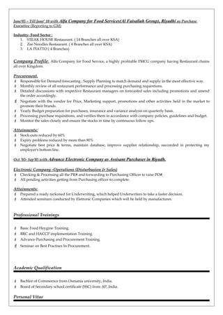 June’05 – Till June’ 10 with Alfa Company for Food Services(Al Faisaliah Group), Riyadhi as Purchase
Executive (Reporting to GM)
Industry- Food Sector :
1. STEAK HOUSE Restaurant. ( 14 Branches all over KSA)
2. Zee Noodles Restaurant. ( 4 Branches all over KSA)
3. LA PIATTO ( 4 Branches)
Company Profile: Alfa Company for Food Service, a highly profitable FMCG company having Restaurant chains
all over Kingdom.
Procurement.
 Responsible for Demand forecasting , Supply Planning to match demand and supply in the most effective way.
 Monthly review of all restaurant performance and processing purchasing requestions.
 Detailed discussions with respective Restaurant managers on forecasted sales including promotions and amend
the order accordingly.
 Negotiate with the vendor for Price, Marketing support, promotions and other activities held in the market to
promote their brands.
 Yearly Budget preparation for purchases, insurance and variance analysis on quarterly basis.
 Processing purchase requisitions, and verifies them in accordance with company policies, guidelines and budget.
 Monitor the sales closely and ensure the stocks in time by continuous follow ups.
Attainments:
 Stock-outs reduced by 60%
 Expiry problems reduced by more than 80%
 Negotiate best price & terms, maintain database, improve supplier relationship, succeeded in protecting my
employer's bottom line.
Oct ’03- Sep’05 with Advance Electronic Company as Assisant Purchaser in Riyadh.
Electronic Company -Operations (Disturbusion & Sales)
 Checking & Processing all the PR# and forwarding to Purchasing Officer to raise PO#.
 All pending activities getting from Purchasing officer to complete.
Attainments:
 Prepared a ready reckoned for Underwriting, which helped Underwriters to take a faster decision.
 Attended seminars conducted by Eletronic Companies which will be held by manufactures.
Professional Trainings
 Basic Food Heygine Training.
 BRC and HACCP implementation Training.
 Advance Purchasing and Procurement Training.
 Seminar on Best Practises In Procurement.
Academic Qualification
 Bachlor of Commernce from Osmania university, India.
 Board of Secondary school certificate (SSC) from AP, India.
Personal Vitae
 