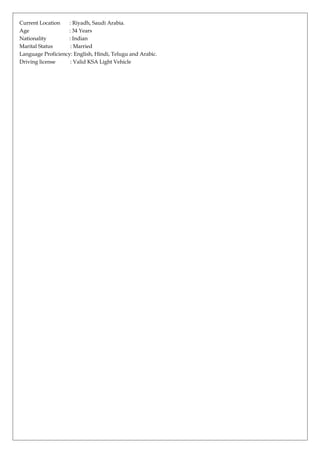 Current Location : Riyadh, Saudi Arabia.
Age : 34 Years
Nationality : Indian
Marital Status : Married
Language Proficiency: English, Hindi, Telugu and Arabic.
Driving license : Valid KSA Light Vehicle
 