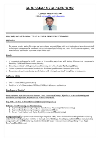 MUHAMMAD EMRANUDDIN
Contact: +966 50 792 5700
E Mail: emranuddin_m@yahoo.com
PURCHASE MANAGER / SUPPLY CHAIN MANAGER, PROCUREMENT MANAGER
Objective
To assume greater leadership roles and supervisory responsibilities with an organization where demonstrated
skills in procurement can be translated into organizational profitability and career development,accept every task
as a challenge and live for a purpose rather than a wish.
Précis
 A competent professional with 12 + years of rich working experience with leading Multinational companies in
Retailing, FMCG and Manufacturing Industry.
 Presently associated with Supreme Foods Processing Co. LTD as Senior Purchasing Officer.
 Gained exposure in international markets and developed good business communication skills.
 Possess experience in maintaining good relations with principals and timely completion of assignment.
Software Skills
 SAP - Material Management (MM)
 Proficient in MS Office package, MS Word, MS Excel & Internet applications.
Employment Recital
From September 2010 –Till date with Supreme Foods Processing Factory, Riyadh as an Active Planning and
Senior Purchase Officer for Riyadh,Jeddah & Dubai Operations
July 2010 – Till date as Senior Purchase Officer (Reporting to GM)
Industry- Food Processing and Manufacturing
1. Supreme Foods Processing Company, Riyadh ( Food Processing and manufacturing)
2. Supreme Foods Processing Company, Jeddah (Cooked Meat)
3. Perfect Foods Factory LLC, Dubai (Food Processing and Manufacturing)
Company Profile: Supreme foods Processing Company is a KSA based business house of Supreme Foods Group
within the food and agriculture portfolio of Dabbagh Group Holdings. It is a highly profitable FMCG manufacturing
company (Poultry and Meat) having distributorship in 20+ major restaurant chains (Burger King, Texas, Apple
Bees,Pizza Hut, Chilies, etc.)
 
