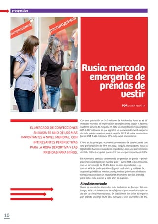 10
especialprospectivaprospectiva
Con una población de 142 millones de habitantes Rusia es el 11°
mercado mundial de importación de confecciones. Según el Federal
Customs Service de ese país, en 2012 las importaciones alcanzaron
US$ 6.672 millones, lo que signiﬁcó un aumento de 24,4% respecto
del año previo; mientras que a junio de 2013, el valor acumulado
fue de US$ 3.424 millones, 19% más que el año anterior.
China es la principal economía proveedora de confecciones con
una participación de 46% en 2012. Turquía, Bangladesh, Italia y
Uzbekistán fueron proveedores importantes con una participación
de 26%. El Perú ocupó el puesto 53° con una participación de 0,1%.
En ese mismo periodo, la demanda por prendas de punto —princi-
pal línea exportada por nuestro país— sumó US$ 3.331 millones,
con un incremento de 25,8%. Entre las más importantes —y
con un 44% de participación— ﬁguran los t-shirts y suéteres de
algodón y sintéticos; medias, panty medias y similares sintéticos.
Otros productos con un interesante dinamismo son las prendas
para bebé, ropa interior y polo shirt de algodón.
Atractivomercado
Rusia es uno de los mercados más dinámicos en Europa. Sin em-
bargo, este crecimiento no se refleja en el precio unitario afecta-
do por la crisis internacional. En los últimos dos años el importe
por prenda alcanzó RUB 666 (US$ 20,4) con aumentos de 7%,
EL MERCADO DE CONFECCIONES
EN RUSIA ES UNO DE LOS MÁS
IMPORTANTES A NIVEL MUNDIAL, CON
INTERESANTES PERSPECTIVAS
PARA LA ROPA DEPORTIVA Y LAS
PRENDAS PARA NIÑOS.
Rusia: mercado
emergentede
prendasde
vestir
POR JAVIER REBATTA
 