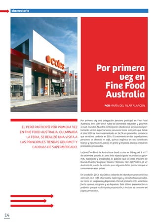 14
especialobservatorio
Por primera vez una delegación peruana participó en Fine Food
Australia, feria líder en el rubro de alimentos naturales y gourmet
a nivel mundial. Nuestra participación obedeció al positivo compor-
tamiento de las exportaciones peruanas hacia este país que desde
el año 2009 se han incrementado en 24,2% en promedio, tendencia
que se estima continúe en 2014. El crecimiento en las exportaciones
peruanas se observa en café, quinua orgánica en sus variedades
blanca y roja, kiwicha, cacao en grano y en pasta, pisco y productos
procesados envasados.
La feria Fine Food de Australia se llevó a cabo en Sídney del 9 al 12
de setiembre pasado. Es una feria especializada en productos gour-
met, especiales y procesados. El público que la visita proviene de
Nueva Zelanda, Singapur, Taiwán, Filipinas e islas del Pacíﬁco, al ser
Australia la puerta de entrada para algunos de los productos que se
consumen en esos países.
En la edición 2013, el público visitante del stand peruano centró su
atención en el café, chocolates, espárragos y alcachofas envasadas,
así como en las pastas y tapenades. Pero el producto más solicitado
fue la quinua, en grano y en hojuelas. Esta última presentación es
preferida porque es de rápida preparación, e incluso se consume en
jugos y ensaladas.
EL PERÚ PARTICIPÓ POR PRIMERA VEZ
EN FINE FOOD AUSTRALIA. CULMINADA
LA FERIA, SE REALIZÓ UNA VISITA A
LAS PRINCIPALES TIENDAS GOURMET Y
CADENAS DE SUPERMERCADO.
Por primera
vez en
Fine Food
Australia
POR MARÍA DEL PILAR ALARCÓN
 