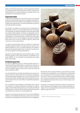 15
observatorio
Dadas las interesantes perspectivas, se tiene programado participar
en la próxima edición de Fine Food. Esta se llevará a cabo del 15 al
18 de setiembre en la ciudad de Melbourne, y se espera contar con la
participación de más empresas peruanas.
Supermercados
Se aprovechó la participación en la feria para visitar las principales
cadenas de supermercados y tiendas, con el objetivo de recopilar in-
formación acerca de los alimentos comercializados, las tendencias y
certiﬁcaciones requeridas por el mercado de alimentos en general y
alimentos gourmet en este país.
En Australia, las cadenas de supermercado más importantes son
Woolworths y Coles. En el caso de Woolworths entre los productos
más resaltantes con potencial exportador encontramos quinua orgá-
nica, hojuelas libres de gluten con kiwicha, y café orgánico y de co-
mercio justo de origen peruano, que es comercializado bajo la marca
de Woolworths. En este supermercado se ofrecen otros cafés impor-
tados de Italia, como la marca Lavazza, y la franquicia australiana
Gloria Jeans. Para la línea de productos orgánicos, Woolworths
cuenta con su marca propia Macro.
La cadena de supermercados Coles es la segunda en importancia
en Sídney, capital de Australia. Lo resaltante es que cuenta con una
góndola dedicada no solo a alimentos orgánicos sino también a
aquellos libres de gluten (gluten free), en los cuales se puede encon-
trar quinua orgánica en diversas presentaciones.
Igualmente, hallamos tapenades, salsas de pestos y ajíes, así como
pimientos piquillos de Perú. Estos productos son preferidos por el
sector HORECA1
, lo cual representa una oportunidad para nuestra
oferta de procesados.
Productos gourmet
En cuanto al segmento gourmet, la tienda Salt Meats Cheese es la
alternativa ideal pues está dirigida a un segmento de mercado con
mayor poder adquisitivo. Esta tienda cuenta con quinua orgánica en
sus tres variedades: blanca, nativa y roja. El precio de la bolsa de
500 g es ofrecido en US$ 9.
Los chocolates bi er son también demandados en el mercado aus-
traliano, incluso con Stevia. Destacan los innovadores empaques y
formas de presentación utilizados, con lo cual se busca atraer al con-
sumidor. Cabe resaltar que esta tienda vende chocolate peruano con
cacao de Chulucanas, el cual se exhibe en una góndola de productos
top gourmet.
Por la importancia que representa el café especial para el merca-
do australiano, se visitaron tostadurías que trabajan con cafés de
origen, como Danieliy Allpress Espresso. El consumidor australiano
está interesado en consumir cafés de calidad recién tostado y molido
en tostadurías que cuentan con su propia coﬀee shop.
En general, la industria de alimentos, así como el sector HORECA de
Australia, están bastante desarrollados y muchos de los alimentos
que producen son reexportados a otros mercados, como el neozelandés.
Durante esta visita se observó también el gran desarrollo que tiene
la industria de la paniﬁcación, lo que representa una oportunidad
para la exportación de harina de quinua, dado los patrones de con-
sumo que se inclina por productos funcionales con algún beneﬁcio
para la salud. Cabe resaltar que la quinua también es demandada
por el segmento de personas celiacas, que en Australia llega a ser el
1% de la población.
En general, el consumidor australiano se interesa por adquirir pro-
ductos naturales y está dispuesto a probar recetas y productos no-
vedosos. Ello es una oportunidad para el segmento de los productos
orgánicos y gourmet de Perú.
1
HORECA: Hotel, Restaurantes y Catering.
 