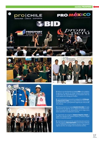 17
xxxxxxxxxxxxeventos PROMPERÚ
1. Entre el 4 y 6 de diciembre se realizó LAB4+ con el objetivo
de generar una agenda de trabajo conjunta para fomentar
el desarrollo del emprendimiento y la innovación entre los
cuatro países de la Alianza del Pacíﬁco.
2. El 12 de diciembre se anunció la realización del III Encuen-
tro Empresarial Andino, que se desarrollará en Lima el 29 y
30 de abril de 2014, y que generará negocios por más de US$
100 millones.
3. El 29 de noviembre se realizó Industria Perú 2013, IV rueda
internacional de negocios, con el objetivo de facilitar el con-
tacto de compradores de Latinoamérica con lo mejor de la
oferta exportable manufacturera nacional.
4. Lanzamiento del programa Gamarra Exporta a Brasil, a
cargo de la Ministra de Comercio Exterior y Turismo, Magali
Silva, en noviembre pasado.
5. Ceremonia de clausura de las capacitaciones de la primera
fase del programa Ruta Exportadora, herramienta mediante
la cual PROMPERÚ brinda asistencia técnica a Pymes de 17
regiones del Perú. Se realizó el 20 de diciembre de 2013.
1
22
3
4
55
 