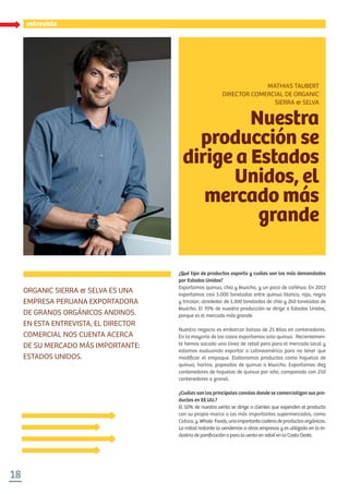 entrevista
18
entrevista
ORGANIC SIERRA & SELVA ES UNA
EMPRESA PERUANA EXPORTADORA
DE GRANOS ORGÁNICOS ANDINOS.
EN ESTA ENTREVISTA, EL DIRECTOR
COMERCIAL NOS CUENTA ACERCA
DE SU MERCADO MÁS IMPORTANTE:
ESTADOS UNIDOS.
¿Qué tipo de productos exporta y cuáles son los más demandados
por Estados Unidos?
Exportamos quinua, chía y kiwicha, y un poco de cañihua. En 2013
exportamos casi 5.000 toneladas entre quinua blanca, roja, negra
y tricolor; alrededor de 1.300 toneladas de chía y 260 toneladas de
kiwicha. El 70% de nuestra producción se dirige a Estados Unidos,
porque es el mercado más grande.
Nuestro negocio es embarcar bolsas de 25 kilos en contenedores.
En la mayoría de los casos exportamos solo quinua. Recientemen-
te hemos sacado una línea de retail pero para el mercado local y
estamos evaluando exportar a Latinoamérica para no tener que
modiﬁcar el empaque. Elaboramos productos como hojuelas de
quinua, harina, popeados de quinua o kiwicha. Exportamos diez
contenedores de hojuelas de quinua por año, comparado con 250
contenedores a granel.
¿Cuáles son los principales canales donde se comercializan sus pro-
ductos en EE.UU.?
El 50% de nuestra venta se dirige a clientes que expenden el producto
con su propia marca a los más importantes supermercados, como
Cotsco,y Whole Foods,unaimportantecadenadeproductosorgánicos.
La mitad restante la vendemos a otras empresas y es utilizada en la in-
dustria de paniﬁcación o para la venta en retail en la Costa Oeste.
Nuestra
producción se
dirige a Estados
Unidos, el
mercado más
grande
MATHIAS TAUBERT
DIRECTOR COMERCIAL DE ORGANIC
SIERRA & SELVA
 