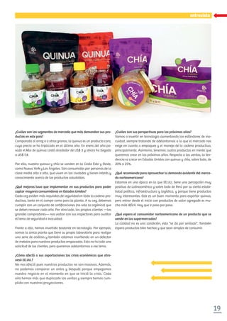 19
xxxxxxxxxxxxentrevistaentrevista
¿Cuáles son sus perspectivas para los próximos años?
Vamos a invertir en tecnología aumentando los estándares de ino-
cuidad, siempre tratando de adelantarnos a lo que el mercado nos
exige en cuanto a empaques y el manejo de la cadena productiva,
principalmente. Asimismo, tenemos cuatro productos en mente que
queremos crear en los próximos años. Respecto a las ventas, la ten-
dencia es crecer en Estados Unidos con quinua y chía, sobre todo, de
20% a 25%.
¿Qué recomienda para aprovechar la demanda existente del merca-
do norteamericano?
Estamos en una época en la que EE.UU. tiene una percepción muy
positiva de Latinoamérica y sobre todo de Perú por su cierta estabi-
lidad política, infraestructura y logística, y porque tiene productos
muy interesantes. Este es un buen momento para exportar quinua,
pero entrar desde el inicio con productos de valor agregado es mu-
cho más difícil. Hay que ir paso por paso.
¿Qué espera el consumidor norteamericano de un producto que se
vende en los supermercados?
La calidad no es una condición, esta “se da por sentado”. También
espera productos bien hechos y que sean simples de consumir.
¿Cuáles son los segmentos de mercado que más demandan sus pro-
ductos en este país?
Comparada al arroz o a otros granos, la quinua es un producto caro,
cuyo precio se ha triplicado en el último año. En enero del año pa-
sado el kilo de quinua costó alrededor de US$ 3 y ahora ha llegado
a US$ 7,8.
Por ello, nuestra quinua y chía se venden en la Costa Este y Oeste,
como Nueva York y Los Ángeles. Son consumidas por personas de la
clase media alta a alta, que viven en las ciudades y tienen interés y
conocimiento acerca de los productos saludables.
¿Qué mejoras tuvo que implementar en sus productos para poder
captar mayores consumidores en Estados Unidos?
Cada vez existen más requisitos de seguridad en toda la cadena pro-
ductiva, tanto en el campo como para la planta. A su vez, debemos
cumplir con un conjunto de certiﬁcaciones (no solo la orgánica) que
se deben renovar cada año. Por otro lado, los propios clientes —los
grandes compradores— nos visitan con sus inspectores para auditar
el tema de seguridad e inocuidad.
Frente a ello, hemos invertido bastante en tecnología. Por ejemplo,
somos la única planta que tiene su propio laboratorio para realizar
una serie de análisis y también estamos invirtiendo en un detector
de metales para nuestros productos empacados. Esta no ha sido una
solicitud de los clientes, pero queremos adelantarnos a ese tema.
¿Cómo afectó a sus exportaciones las crisis económicas que atra-
vesó EE.UU.?
No nos afectó pues nuestros productos no son masivos. Además,
no podemos comparar un antes y después porque empezamos
nuestro negocio en el momento en que se inició la crisis. Cada
año hemos más que duplicado las ventas y siempre hemos cum-
plido con nuestras proyecciones.
 