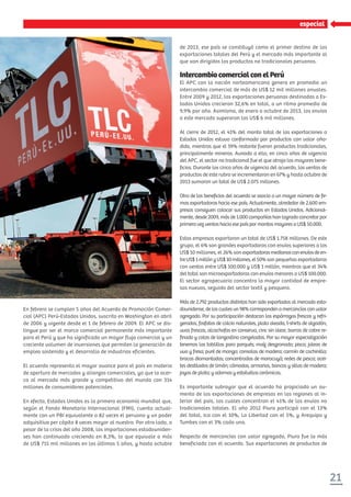 21
especial
En febrero se cumplen 5 años del Acuerdo de Promoción Comer-
cial (APC) Perú-Estados Unidos, suscrito en Washington en abril
de 2006 y vigente desde el 1 de febrero de 2009. El APC se dis-
tingue por ser el marco comercial permanente más importante
para el Perú y que ha significado un mayor flujo comercial y un
creciente volumen de inversiones que permiten la generación de
empleo sostenido y el desarrollo de industrias eficientes.
El acuerdo representa el mayor avance para el país en materia
de apertura de mercados y alianzas comerciales, ya que lo acer-
ca al mercado más grande y competitivo del mundo con 314
millones de consumidores potenciales.
En efecto, Estados Unidos es la primera economía mundial que,
según el Fondo Monetario Internacional (FMI), cuenta actual-
mente con un PBI equivalente a 82 veces el peruano y un poder
adquisitivo per cápita 8 veces mayor al nuestro. Por otro lado, a
pesar de la crisis del año 2008, las importaciones estadouniden-
ses han continuado creciendo en 8,3%, lo que equivale a más
de US$ 715 mil millones en los últimos 5 años, y hasta octubre
de 2013, ese país se constituyó como el primer destino de las
exportaciones totales del Perú y el mercado más importante al
que van dirigidos los productos no tradicionales peruanos.
IntercambiocomercialconelPerú
El APC con la nación norteamericana genera en promedio un
intercambio comercial de más de US$ 12 mil millones anuales.
Entre 2009 y 2012, las exportaciones peruanas destinadas a Es-
tados Unidos crecieron 32,6% en total, a un ritmo promedio de
9,9% por año. Asimismo, de enero a octubre de 2013, los envíos
a este mercado superaron los US$ 6 mil millones.
Al cierre de 2012, el 41% del monto total de las exportaciones a
Estados Unidos estuvo conformado por productos con valor aña-
dido, mientras que el 59% restante fueron productos tradicionales,
principalmente mineros. Aunado a ello, en cinco años de vigencia
del APC, el sector no tradicional fue el que atrajo los mayores bene-
ﬁcios. Durante los cinco años de vigencia del acuerdo, las ventas de
productos de este rubro se incrementaron en 67% y hasta octubre de
2013 sumaron un total de US$ 2.075 millones.
Otro de los beneﬁcios del acuerdo se asocia a un mayor número de ﬁr-
mas exportadoras hacia ese país. Actualmente, alrededor de 2.600 em-
presas consiguen colocar sus productos en Estados Unidos. Adicional-
mente, desde 2009, más de 1.000 compañías han logrado concretar por
primera vez ventas hacia ese país por montos mayores a US$ 50.000.
Estas empresas exportaron un total de US$ 1.758 millones. De este
grupo, el 6% son grandes exportadoras con envíos superiores a los
US$ 10 millones, el 26% son exportadorasmedianasconenvíosdeen-
treUS$1millónyUS$10millones,el50% son pequeñas exportadoras
con ventas entre US$ 100.000 y US$ 1 millón, mientras que el 34%
del total son microexportadoras con envíos menores a US$ 100.000.
El sector agropecuario concentra la mayor cantidad de empre-
sas nuevas, seguido del sector textil y pesquero.
Más de 2.792 productos distintos han sido exportados al mercado esta-
dounidense, de los cuales un 98% corresponden a mercancías con valor
agregado. Por su participación destacan los espárragos frescos y refri-
gerados, fosfatos de calcio naturales, plata aleada, t-shirts de algodón,
uvas frescas, alcachofas en conserva, cinc sin alear, barras de cobre re-
ﬁnado y colas de langostino congeladas. Por su mayor especialización
tenemos las tablillas para parqués; maíz desgranado; pisco; jaleas de
uva y fresa; puré de mango; consolas de madera; carmín de cochinilla;
brocas diamantadas; concentrados de maracuyá; redes de pesca; acei-
tes destilados de limón; cómodas, armarios, bancos y sillas de madera;
joyas de plata; y adornos y estatuillas cerámicas.
Es importante subrayar que el acuerdo ha propiciado un au-
mento de las exportaciones de empresas en las regiones al in-
terior del país, las cuales concentran el 41% de los envíos no
tradicionales totales. El año 2012 Piura participó con el 13%
del total, Ica con el 10%, La Libertad con el 5%, y Arequipa y
Tumbes con el 3% cada una.
Respecto de mercancías con valor agregado, Piura fue la más
beneficiada con el acuerdo. Sus exportaciones de productos de
 