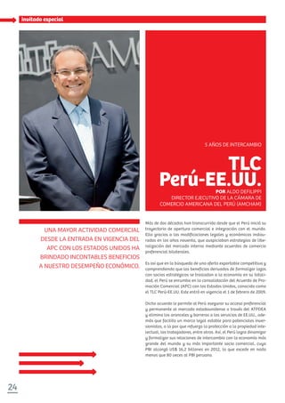 24
invitado especial
Más de dos décadas han transcurrido desde que el Perú inició su
trayectoria de apertura comercial e integración con el mundo.
Ello gracias a las modificaciones legales y económicas instau-
radas en los años noventa, que auspiciaban estrategias de libe-
ralización del mercado interno mediante acuerdos de comercio
preferencial bilaterales.
Es así que en la búsqueda de una oferta exportable competitiva y
comprendiendo que los beneficios derivados de formalizar lazos
con socios estratégicos se trasladan a la economía en su totali-
dad, el Perú se enrumba en la consolidación del Acuerdo de Pro-
moción Comercial (APC) con los Estados Unidos, conocido como
el TLC Perú-EE.UU. Este entró en vigencia el 1 de febrero de 2009.
Dicho acuerdo le permite al Perú asegurar su acceso preferencial
y permanente al mercado estadounidense a través del ATPDEA
y elimina los aranceles y barreras a los servicios de EE.UU., ade-
más que facilita un marco legal estable para potenciales inver-
sionistas, a la par que refuerza la protección a la propiedad inte-
lectual, los trabajadores, entre otros. Así, el Perú logra dinamizar
y formalizar sus relaciones de intercambio con la economía más
grande del mundo y su más importante socio comercial, cuyo
PBI alcanzó US$ 16,2 billones en 2012, lo que excede en nada
menos que 80 veces al PBI peruano.
UNA MAYOR ACTIVIDAD COMERCIAL
DESDE LA ENTRADA EN VIGENCIA DEL
APC CON LOS ESTADOS UNIDOS HA
BRINDADO INCONTABLES BENEFICIOS
A NUESTRO DESEMPEÑO ECONÓMICO.
TLC
Perú-EE.UU.POR ALDO DEFILIPPI
DIRECTOR EJECUTIVO DE LA CÁMARA DE
COMERCIO AMERICANA DEL PERÚ (AMCHAM)
5 AÑOS DE INTERCAMBIO
 