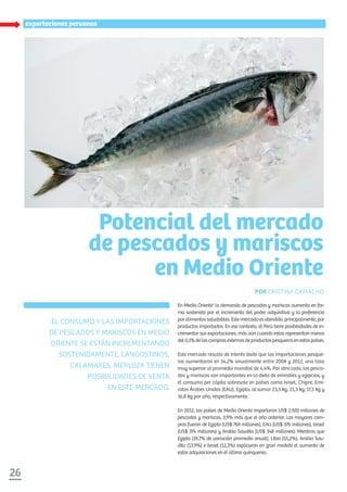 26
especialexportaciones peruanas
En Medio Oriente1
la demanda de pescados y mariscos aumenta en for-
ma sostenida por el incremento del poder adquisitivo y la preferencia
poralimentossaludables.Estemercadoesatendido,principalmente,por
productos importados. En ese contexto, el Perú tiene posibilidades de in-
crementar sus exportaciones, más aún cuando estas representan menos
del0,1%delascomprasexternasdeproductospesquerosenestospaíses.
Este mercado resulta de interés dado que las importaciones pesque-
ras aumentaron en 14,2% anualmente entre 2008 y 2012, una tasa
muy superior al promedio mundial de 4,4%. Por otro lado, los pesca-
dos y mariscos son importantes en la dieta de emiratíes y egipcios, y
el consumo per cápita sobresale en países como Israel, Chipre, Emi-
ratos Árabes Unidos (EAU), Egipto, al sumar 23,5 kg, 21,3 kg, 17,5 kg y
16,8 kg por año, respectivamente.
En 2012, los países de Medio Oriente importaron US$ 2.920 millones de
pescados y mariscos, 3,9% más que el año anterior. Las mayores com-
pras fueron de Egipto (US$ 769 millones), EAU (US$ 376 millones), Israel
(US$ 374 millones) y Arabia Saudita (US$ 348 millones). Mientras que
Egipto (19,7% de variación promedio anual), Libia (55,2%), Arabia Sau-
dita (13,9%) e Israel (12,3%) explicaron en gran medida el aumento de
estas adquisiciones en el último quinquenio.
Potencial del mercado
de pescados y mariscos
en Medio Oriente
POR CRISTINA CAMACHO
EL CONSUMO Y LAS IMPORTACIONES
DE PESCADOS Y MARISCOS EN MEDIO
ORIENTE SE ESTÁN INCREMENTANDO
SOSTENIDAMENTE. LANGOSTINOS,
CALAMARES, MERLUZA TIENEN
POSIBILIDADES DE VENTA
EN ESTE MERCADO.
 