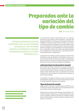 facilitación de exportaciones
ES POSIBLE MINIMIZAR LOS RIESGOS
FINANCIEROS ANTE LAS FLUCTUACIONES
ADVERSAS DEL TIPO DE CAMBIO.
CONOZCA LOS FORWARDS DE MONEDA,
HERRAMIENTA QUE OFRECE EL SISTEMA
FINANCIERO LOCAL.
Preparados ante la
variación del
tipo de cambio
POR ANA MIYAGUSUKU
Las exportaciones brindan oportunidades para las empresas
peruanas ya que permiten vender productos a mercados más
amplios y rentables. Sin embargo, para aprovechar dichas opor-
tunidades es necesario conocer tanto los riesgos, como las he-
rramientas para poder minimizarlos. Uno de los riesgos proviene
de las fluctuaciones adversas del tipo de cambio, que pueden
afectar los márgenes y la rentabilidad de una empresa exporta-
dora o importadora. Frente a ello existen instrumentos ofrecidos
por las entidades del sistema financiero, o forwards financieros,
recomendables para los exportadores.
Los forwards son contratos que fijan sus precios en otros activos
de referencia, como por ejemplo en commodities o divisas, y sir-
ven como instrumentos de cobertura de riesgo o de negociación.
Estos contratos se dan entre la entidad que otorga el forward
(banco) y la empresa solicitante (exportador/importador).
¿Cómo funcionan los forwards de moneda?
Son contratos de compra o venta de una moneda a futuro, pac-
tando hoy el tipo de cambio para el intercambio de fondos en
una fecha futura determinada por las partes. Esta operación no
implica ningún desembolso hasta el vencimiento del contrato,
momento en el cual se exigirá el intercambio de las monedas al
tipo de cambio pactado.
Su propósito es minimizar el riesgo en el que se incurre por los
posibles efectos negativos de los movimientos del tipo de cambio
en el flujo esperado de ingresos de una empresa.
Tipos de forward de moneda
Operaciones con entrega o Full Delivery Forward (FDF): al ven-
cimiento del contrato se hace efectivo el intercambio total de las
dos monedas al tipo de cambio pactado.
Operaciones sin entrega o Non Delivery Forward (NDF): al tér-
mino del contrato se compensan al contado únicamente las ga-
nancias o pérdidas cambiarias derivadas de la diferencia entre el
tipo de cambio pactado y el tipo de cambio a la fecha de venci-
miento en el mercado.
30
 