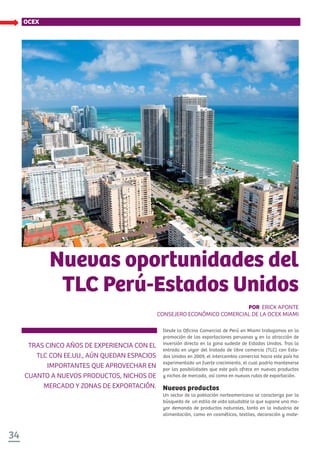 34
OCEX
TRAS CINCO AÑOS DE EXPERIENCIA CON EL
TLC CON EE.UU., AÚN QUEDAN ESPACIOS
IMPORTANTES QUE APROVECHAR EN
CUANTO A NUEVOS PRODUCTOS, NICHOS DE
MERCADO Y ZONAS DE EXPORTACIÓN.
Nuevas oportunidades del
TLC Perú-Estados Unidos
POR ERICK APONTE
CONSEJERO ECONÓMICO COMERCIAL DE LA OCEX MIAMI
Desde la Oficina Comercial de Perú en Miami trabajamos en la
promoción de las exportaciones peruanas y en la atracción de
inversión directa en la zona sudeste de Estados Unidos. Tras la
entrada en vigor del tratado de libre comercio (TLC) con Esta-
dos Unidos en 2009, el intercambio comercial hacia este país ha
experimentado un fuerte crecimiento, el cual podría mantenerse
por las posibilidades que este país ofrece en nuevos productos
y nichos de mercado, así como en nuevas rutas de exportación.
Nuevos productos
Un sector de la población norteamericana se caracteriza por la
búsqueda de un estilo de vida saludable lo que supone una ma-
yor demanda de productos naturales, tanto en la industria de
alimentación, como en cosméticos, textiles, decoración y mate-
 