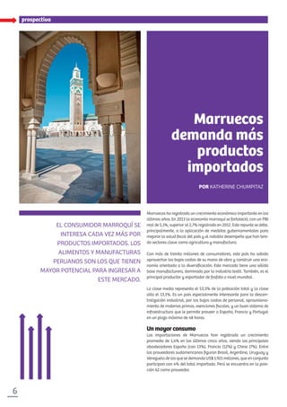 6
EL CONSUMIDOR MARROQUÍ SE
INTERESA CADA VEZ MÁS POR
PRODUCTOS IMPORTADOS. LOS
ALIMENTOS Y MANUFACTURAS
PERUANOS SON LOS QUE TIENEN
MAYOR POTENCIAL PARA INGRESAR A
ESTE MERCADO.
Marruecos ha registrado un crecimiento económico importante en los
últimos años. En 2013 la economía marroquí se fortaleció, con un PBI
real de 5,1%, superior al 2,7% registrado en 2012. Este repunte se debe,
principalmente, a la aplicación de medidas gubernamentales para
mejorar la salud ﬁscal del país y al notable desempeño que han teni-
do sectores clave como agricultura y manufactura.
Con más de treinta millones de consumidores, este país ha sabido
aprovechar los bajos costos de su mano de obra y construir una eco-
nomía orientada a la diversiﬁcación. Este mercado tiene una sólida
base manufacturera, dominada por la industria textil. También, es el
principal productor y exportador de fosfato a nivel mundial.
La clase media representa el 53,3% de la población total y la clase
alta el 13,1%. Es un país especialmente interesante para la descen-
tralización industrial, por los bajos costos de personal, aprovisiona-
miento de materias primas, exenciones ﬁscales, y un buen sistema de
infraestructura que le permite proveer a España, Francia y Portugal
en un plazo máximo de 48 horas.
Unmayorconsumo
Las importaciones de Marruecos han registrado un crecimiento
promedio de 1,4% en los últimos cinco años, siendo los principales
abastecedores España (con 13%), Francia (12%) y China (7%). Entre
los proveedores sudamericanos ﬁguran Brasil, Argentina, Uruguay y
Venezuela de los que se demanda US$ 1.921 millones, que en conjunto
participan con 4% del total importado. Perú se encuentra en la posi-
ción 62 como proveedor.
prospectiva
Marruecos
demanda más
productos
importados
POR KATHERINE CHUMPITAZ
 