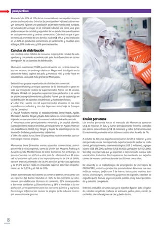 8
prospectiva
Alrededor del 10% al 15% de los consumidores marroquíes compran
productos importados. Entre los factores que han inﬂuenciado un ma-
yor consumo ﬁguran una población joven con mentalidad europea,
la inclusión de la mujer en el mercado laboral, así como una gran
preferencia por la calidad y seguridad de los productos que adquieren
en los supermercados y centros comerciales. Cabe indicar que el gas-
to mensual promedio de una familia es de US$ 496,3 y está enfocado
en un 50% en productos alimenticios, en vestimenta y muebles para
el hogar, 20% cada uno, y 10% para recreación.
Canalesdedistribución
Los cambios en los hábitos de consumo, mejora de la calidad de vida,
apertura y crecimiento económico del país, ha inﬂuenciado en la mo-
dernización de los canales de distribución.
Marruecos cuenta con 72.000 puntos de venta. Los centros comercia-
les son escasos, sin embargo destacan Mega Mall localizado en la
ciudad de Rabat, capital del país, y Morocco Mall y Anfa Place en
Casablanca, la ciudad más grande de Marruecos.
Existen cinco grupos importantes de distribución comercial:
Marjane Holding: principal operador de la distribución a gran es-
cala que maneja la cadena de supermercados Acima con 31 locales,
Marjane Market con pequeños supermercados dedicados a la venta
de productos agroalimentarios y Electro Planet que se especializa en
la distribución de aparatos electrónicos y electrodomésticos.
Label Vie: cuenta con 40 supermercados situados en las más
importantes ciudades y con dos hipermercados bajo la franqui-
cia de Carrefour.
Aswak Assalam: maneja 14 establecimientos, como Rabat, Agadir,
Marrakech,Kenitra,TángeryOujda.Estacadenanocomercializaalcohol
ni productos que van contra el consumo tradicional de este mercado.
Metro-Atacadao: principalmente minorista y de capital alemán,
cuenta con ocho establecimientos, principalmente en Agadir, Marrue-
cos, Casablanca, Rabat, Fez, Tánger y Oujda. Se especializa en la res-
tauración (hoteles y restaurantes, cafeterías).
BIM: de capital turco, tiene 20 pequeños establecimientos que co-
mercializan marcas propias.
Marruecos tiene firmados varios acuerdos comerciales, princi-
palmente a nivel regional, como la Unión del Magreb Árabe y el
Acuerdo Árabe Mediterráneo de Libre Comercio. Sin embargo, no
posee acuerdos con el Perú u otro país de Latinoamérica. El aran-
cel ad valorem aplicado a las importaciones va de 0% al 380%,
con un arancel promedio de 56,9% para los productos agrícolas
y de 39,6% para el resto. El impuesto especial sobre las importa-
ciones es de 0,25% y el IVA de 20%.
Si bien este mercado está abierto al comercio exterior, de acuerdo con
un informe del Banco Mundial el 36% de las barreras se rela-
cionan con obstáculos técnicos al comercio, 25% corresponden
a barreras sanitarias y fitosanitarias y 18% a medidas a la ex-
portación, principalmente para los sectores químico y agrícola.
Para mayor información revisar la página de la aduana marro-
quí www.douane.gov.ma
Envíosperuanos
Los envíos peruanos hacia el mercado de Marruecos sumaron
US$ 25 millones en 2012 y fueron principalmente mineros, liderados
por plomo concentrado (US$ 18 millones) y cobre (US$ 6 millones).
El crecimiento promedio en los últimos cuatro años ha sido de 7%.
A octubre de 2013, las exportaciones fueron de US$ 2 millones y para
este periodo solo se han reportado exportaciones del sector no tradi-
cional, principalmente, siderometalúrgico (US$ 2 millones), agrope-
cuario (US$ 148.000), químico (US$ 38.000) y pesquero (US$ 25.000).
Son diez las empresas que ya exportan a este mercado aunque solo
una de ellas, Industrias Electroquímicas, ha mantenido sus exporta-
ciones de manera continua durante los últimos cinco años.
De acuerdo a la metodología de priorización de mercados de
PROMPERÚ, entre los productos prometedores tenemos los neu-
máticos nuevos, perfiles en T de hierro, bolas para molino, bal-
dosas, videojuegos, camisones y pijamas de algodón, vestidos de
algodón para damas, joyas de plata, paltas, maíz dulce prepara-
do y caballa congelada.
Entre los productos peruanos que ya se exportan ﬁguran pota congela-
da, caballa congelada, anchoas en salmuera, paltas, pisco, carmín de
cochinilla, discos hexágonos de cinc y óxido de cinc.
 