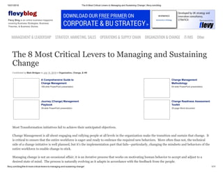 10/21/2019 The 8 Most Critical Levers to Managing and Sustaining Change | flevy.com/blog
flevy.com/blog/the-8-most-critical-levers-to-managing-and-sustaining-change/ 1/11
evyblog
Flevy Blog is an online business magazine
covering Business Strategies, Business
Theories, & Business Stories.
MANAGEMENT &LEADERSHIP STRATEGY,MARKETING,SALES OPERATIONS&SUPPLYCHAIN ORGANIZATION&CHANGE IT/MIS Other
The 8 Most Critical Levers to Managing and Sustaining
Change
Contributed by Mark Bridges on July 10, 2019 in Organization, Change, & HR
A Comprehensive Guide to
Change Management
199-slide PowerPoint presentation
Change Management
Methodology
64-slide PowerPoint presentation
Journey (Change) Management
Playbook
39-slide PowerPoint presentation
Change Readiness Assessment
Toolkit
20-page Word document
Most Transformation initiatives fail to achieve their anticipated objectives.
Change Management is all about engaging and rallying people at all levels in the organization make the transition and sustain that change. It
is critical to ensure that the entire workforce is eager and ready to embrace the required new behaviors. More often than not, the technical
side of a change initiative is well planned, but it’s the implementation part that fails—particularly, changing the mindsets and behaviors of the
entire workforce to enable change to stick.
Managing change is not an occasional affair; it is an iterative process that works on motivating human behavior to accept and adjust to a
desired state of mind. The process is naturally evolving as it adapts in accordance with the feedback from the people.
 