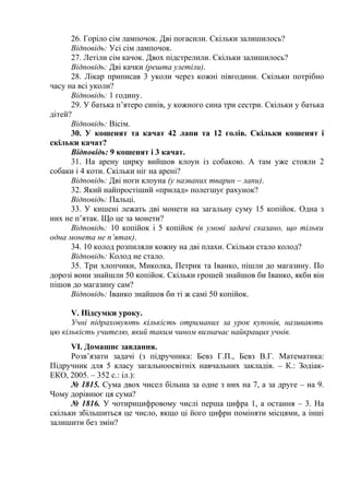 26. Горіло сім лампочок. Дві погасили. Скільки залишилось?
Відповідь: Усі сім лампочок.
27. Летіли сім качок. Двох підстрелили. Скільки залишилось?
Відповідь: Дві качки (решта улетіли).
28. Лікар приписав 3 уколи через кожні півгодини. Скільки потрібно
часу на всі уколи?
Відповідь: 1 годину.
29. У батька п’ятеро синів, у кожного сина три сестри. Скільки у батька
дітей?
Відповідь: Вісім.
30. У кошенят та качат 42 лапи та 12 голів. Скільки кошенят і
скільки качат?
Відповідь: 9 кошенят і 3 качат.
31. На арену цирку вийшов клоун із собакою. А там уже стояли 2
собаки і 4 коти. Скільки ніг на арені?
Відповідь: Дві ноги клоуна (у названих тварин – лапи).
32. Який найпростіший «прилад» полегшує рахунок?
Відповідь: Пальці.
33. У кишені лежать дві монети на загальну суму 15 копійок. Одна з
них не п’ятак. Що це за монети?
Відповідь: 10 копійок і 5 копійок (в умові задачі сказано, що тільки
одна монета не п’ятак).
34. 10 колод розпиляли кожну на дві плахи. Скільки стало колод?
Відповідь: Колод не стало.
35. Три хлопчики, Миколка, Петрик та Іванко, пішли до магазину. По
дорозі вони знайшли 50 копійок. Скільки грошей знайшов би Іванко, якби він
пішов до магазину сам?
Відповідь: Іванко знайшов би ті ж самі 50 копійок.
V. Підсумки уроку.
Учні підраховують кількість отриманих за урок купонів, називають
цю кількість учителю, який таким чином визначає найкращих учнів.
VІ. Домашнє завдання.
Розв’язати задачі (з підручника: Бевз Г.П., Бевз В.Г. Математика:
Підручник для 5 класу загальноосвітніх навчальних закладів. – К.: ЗодіакЕКО, 2005. – 352 с.: іл.):
№ 1815. Сума двох чисел більша за одне з них на 7, а за друге – на 9.
Чому дорівнює ця сума?
№ 1816. У чотирицифровому числі перша цифра 1, а остання – 3. На
скільки збільшиться це число, якщо ці його цифри поміняти місцями, а інші
залишити без змін?

 